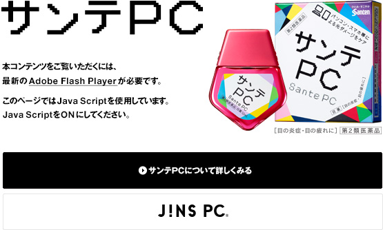 本コンテンツをご覧いただくには、最新の Adobe Flash Player が必要です。このページでは Java Script を使用しています。 Java Script を ONにしてください。サンテPCについて詳しくみる。 JINS PC製品サイトはこちら。サンテPC x JINS PC コラボキャンペーン実施中！